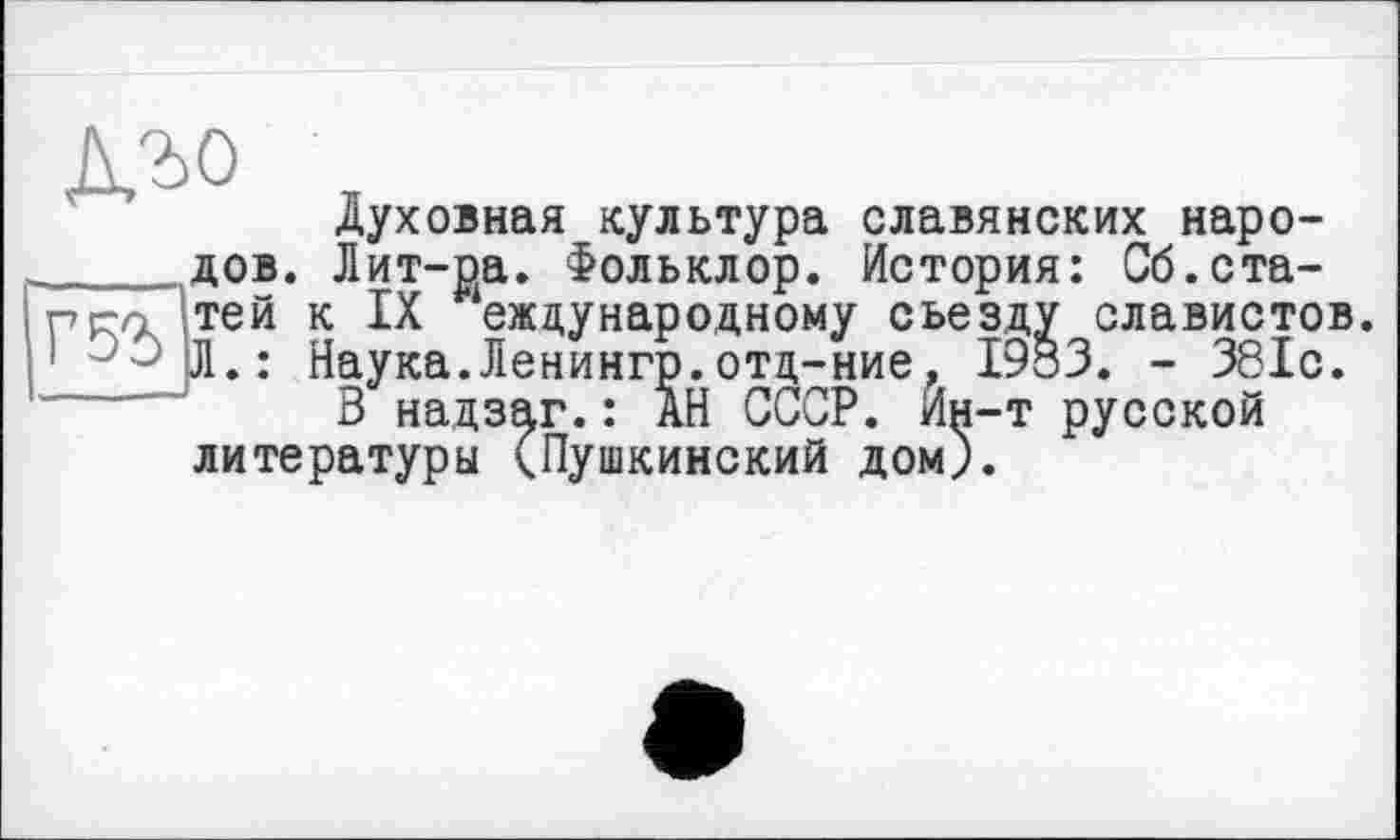 ﻿дъо
Духовная культура славянских наро-____дов. Лит-ра. Фольклор. История: Сб.ста-pj-л тей к IX еждународному съезду славистов. -Л.: Наука.Ленингр.отд-ние, 1933. - 381с.
В надзаг.: АН СССР. Ин-т русской литературы (Пушкинский дом).